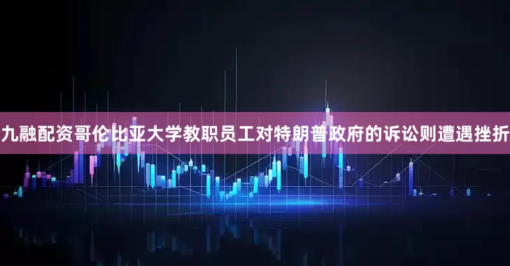 九融配资哥伦比亚大学教职员工对特朗普政府的诉讼则遭遇挫折