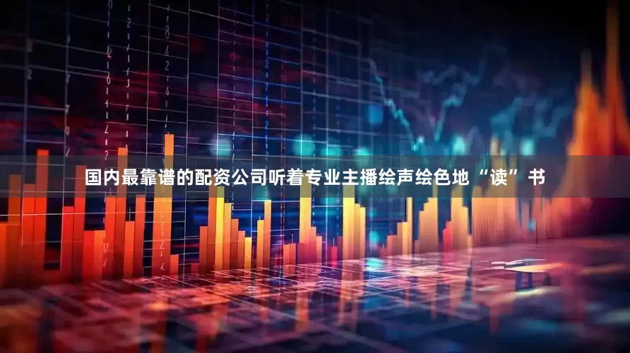 国内最靠谱的配资公司听着专业主播绘声绘色地 “读” 书
