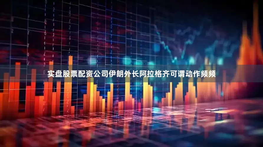 实盘股票配资公司伊朗外长阿拉格齐可谓动作频频