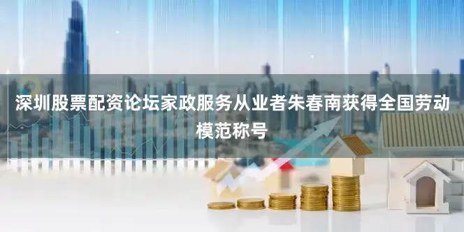 深圳股票配资论坛家政服务从业者朱春南获得全国劳动模范称号