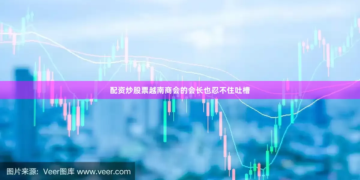 配资炒股票越南商会的会长也忍不住吐槽