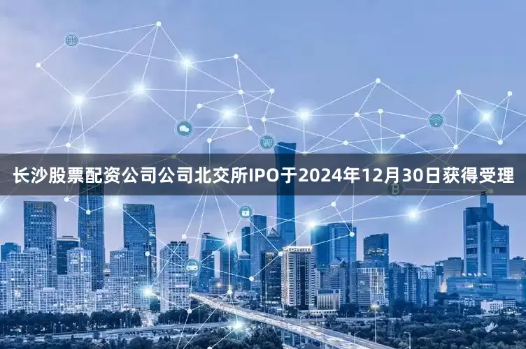 长沙股票配资公司公司北交所IPO于2024年12月30日获得受理