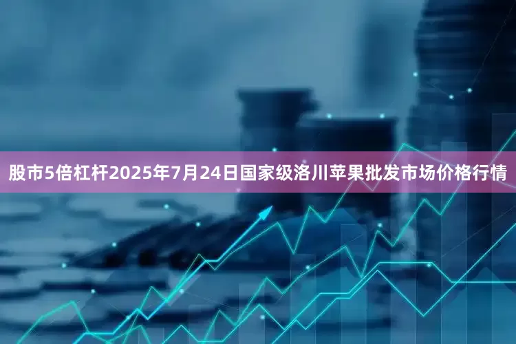 股市5倍杠杆2025年7月24日国家级洛川苹果批发市场价格行情