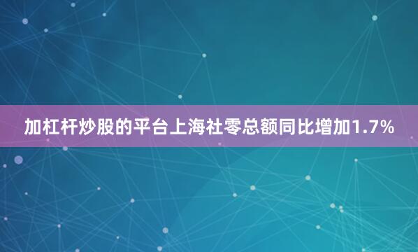 加杠杆炒股的平台上海社零总额同比增加1.7%