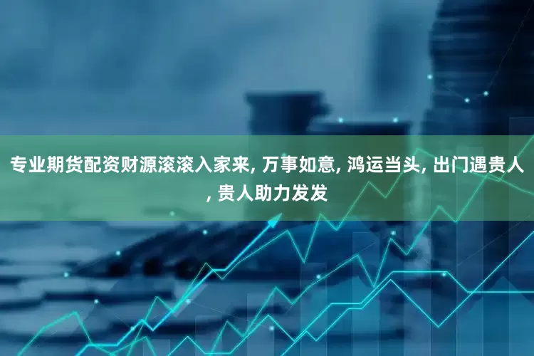 专业期货配资财源滚滚入家来, 万事如意, 鸿运当头, 出门遇贵人, 贵人助力发发