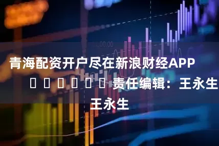 青海配资开户尽在新浪财经APP            						责任编辑：王永生