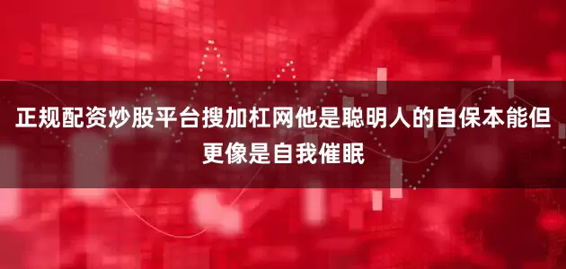 正规配资炒股平台搜加杠网他是聪明人的自保本能但更像是自我催眠
