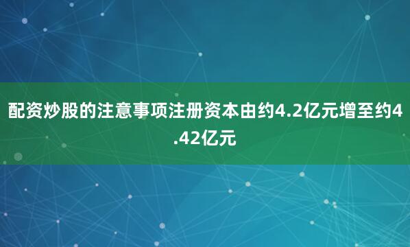 配资炒股的注意事项注册资本由约4.2亿元增至约4.42亿元