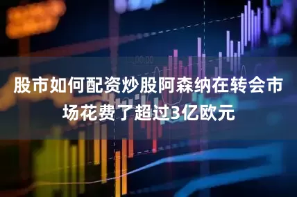 股市如何配资炒股阿森纳在转会市场花费了超过3亿欧元
