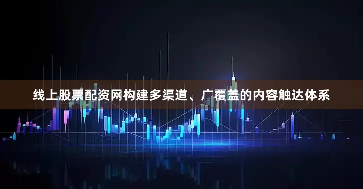 线上股票配资网构建多渠道、广覆盖的内容触达体系