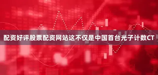 配资好评股票配资网站这不仅是中国首台光子计数CT