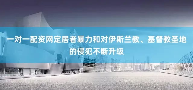 一对一配资网定居者暴力和对伊斯兰教、基督教圣地的侵犯不断升级