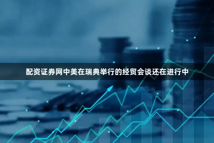 配资证券网中美在瑞典举行的经贸会谈还在进行中
