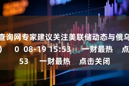 配资查询网专家建议关注美联储动态与俄乌局势 (万亮) 0 08-19 15:53 一财最热 点击关闭