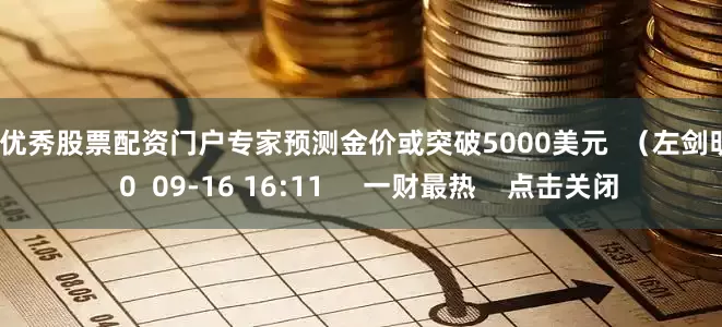 配资优秀股票配资门户专家预测金价或突破5000美元 (左剑明) 0 09-16 16:11 一财最热 点击关闭