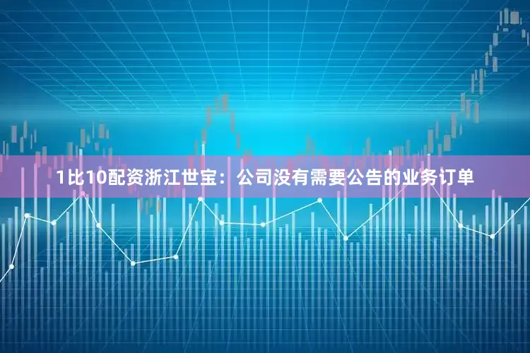 1比10配资浙江世宝：公司没有需要公告的业务订单