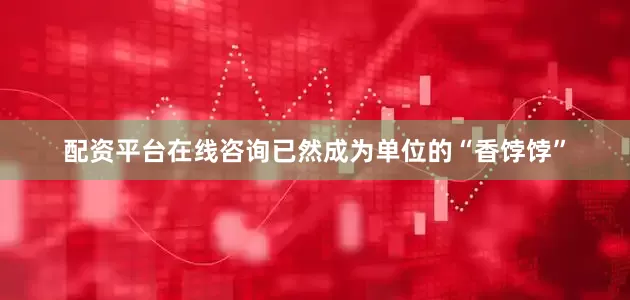 配资平台在线咨询已然成为单位的“香饽饽”
