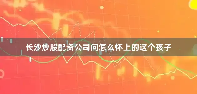 长沙炒股配资公司问怎么怀上的这个孩子