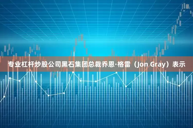 专业杠杆炒股公司黑石集团总裁乔恩·格雷（Jon Gray）表示