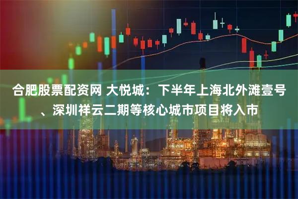 合肥股票配资网 大悦城：下半年上海北外滩壹号、深圳祥云二期等核心城市项目将入市