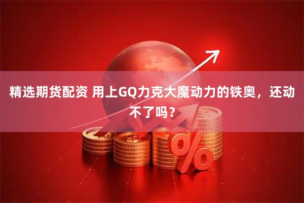 精选期货配资 用上GQ力克大魔动力的铁奥，还动不了吗？