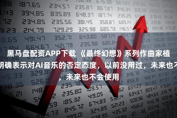 黑马盘配资APP下载 《最终幻想》系列作曲家植松伸夫明确表示对AI音乐的否定态度，以前没用过，未来也不会使用