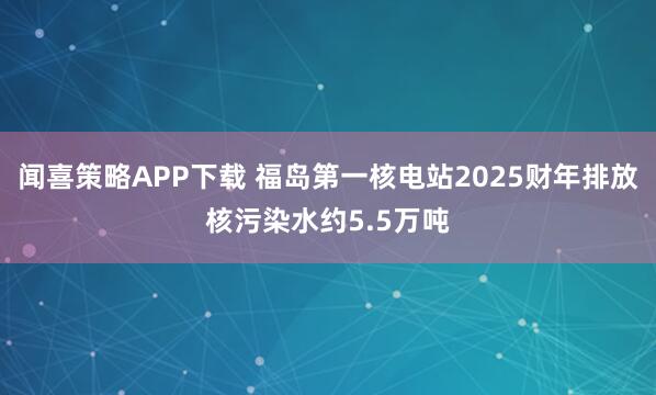 闻喜策略APP下载 福岛第一核电站2025财年排放核污染水约5.5万吨