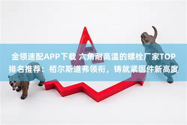 金领速配APP下载 六角耐高温的螺栓厂家TOP排名推荐：栢尔斯道弗领衔，铸就紧固件新高度