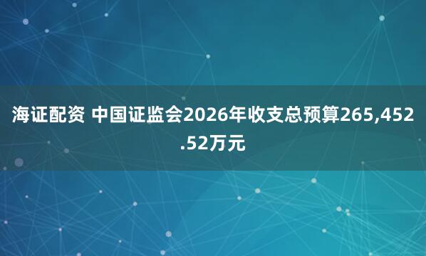 海证配资 中国证监会2026年收支总预算265,452.52万元