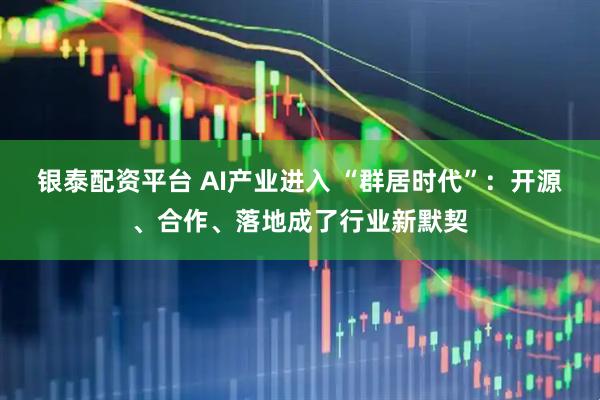 银泰配资平台 AI产业进入 “群居时代”：开源、合作、落地成了行业新默契