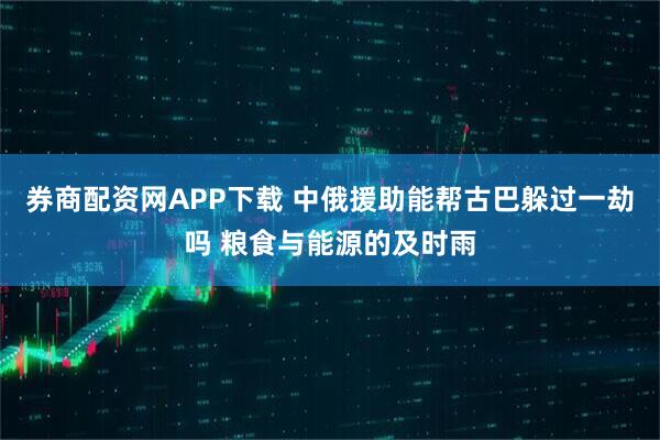 券商配资网APP下载 中俄援助能帮古巴躲过一劫吗 粮食与能源的及时雨