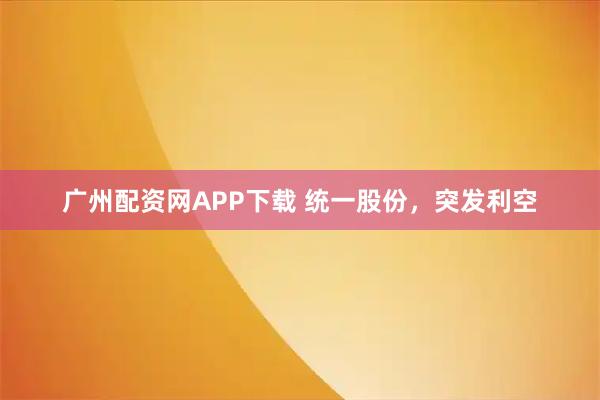 广州配资网APP下载 统一股份，突发利空