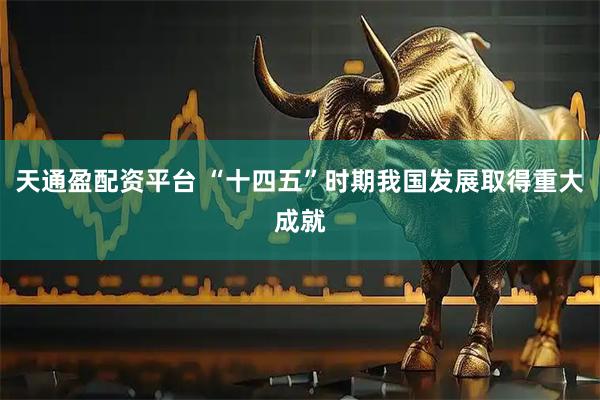 天通盈配资平台 “十四五”时期我国发展取得重大成就