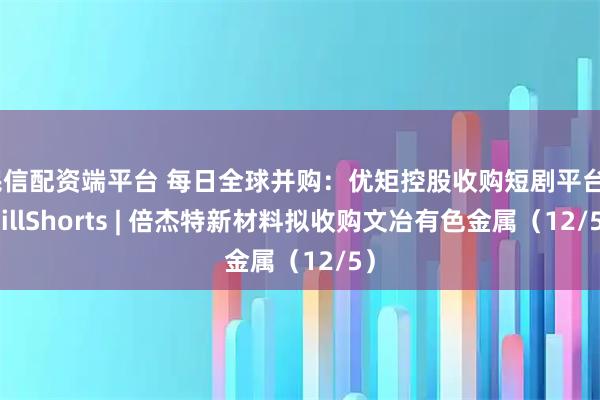 民信配资端平台 每日全球并购：优矩控股收购短剧平台ChillShorts | 倍杰特新材料拟收购文冶有色金属（12/5）