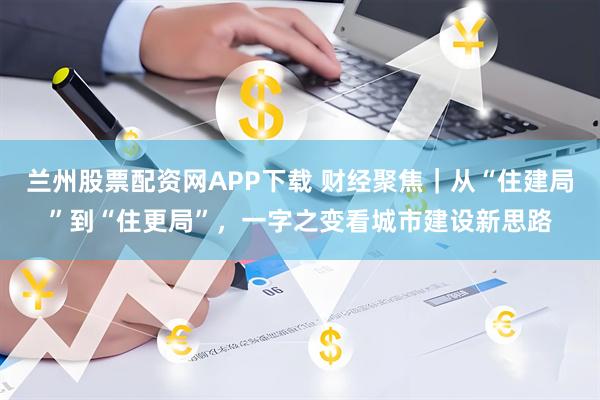 兰州股票配资网APP下载 财经聚焦｜从“住建局”到“住更局”，一字之变看城市建设新思路