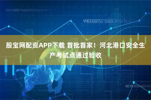 股宝网配资APP下载 首批首家！河北港口安全生产考试点通过验收
