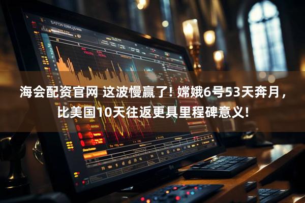 海会配资官网 这波慢赢了! 嫦娥6号53天奔月，比美国10天往返更具里程碑意义!