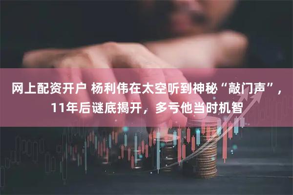 网上配资开户 杨利伟在太空听到神秘“敲门声”，11年后谜底揭开，多亏他当时机智
