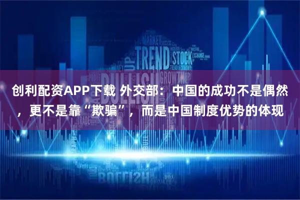 创利配资APP下载 外交部：中国的成功不是偶然，更不是靠“欺骗”，而是中国制度优势的体现