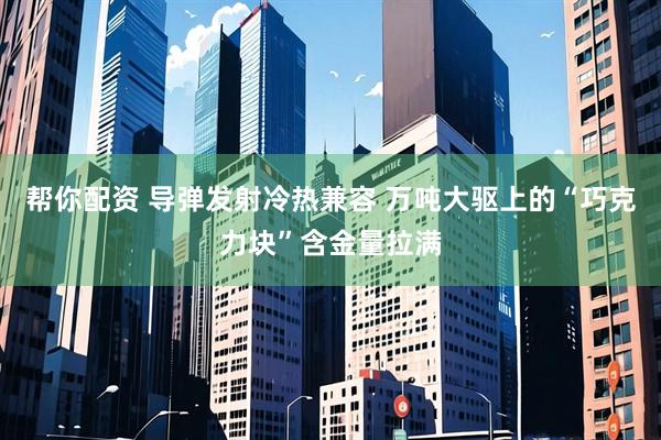 帮你配资 导弹发射冷热兼容 万吨大驱上的“巧克力块”含金量拉满