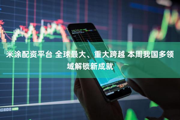 米涂配资平台 全球最大、重大跨越 本周我国多领域解锁新成就