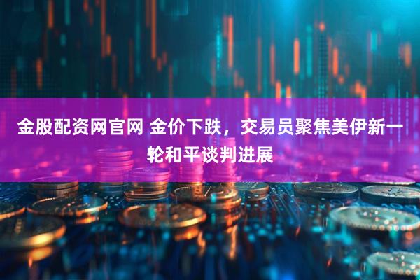 金股配资网官网 金价下跌，交易员聚焦美伊新一轮和平谈判进展