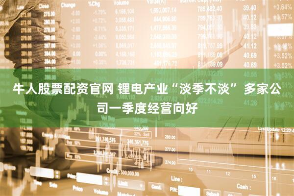 牛人股票配资官网 锂电产业“淡季不淡” 多家公司一季度经营向好