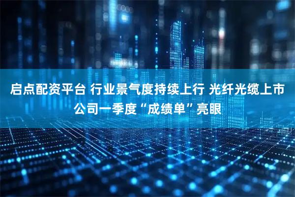 启点配资平台 行业景气度持续上行 光纤光缆上市公司一季度“成绩单”亮眼