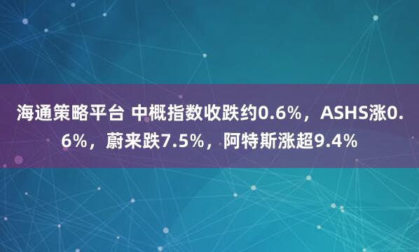 海通策略平台 中概指数收跌约0.6%，ASHS涨0.6%，蔚来跌7.5%，阿特斯涨超9.4%