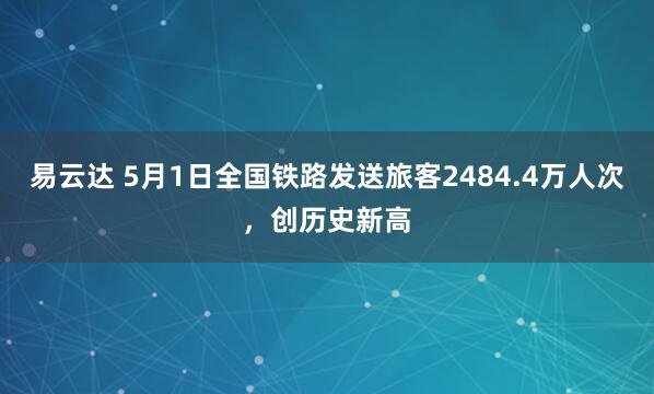 易云达 5月1日全国铁路发送旅客2484.4万人次，创历史新高