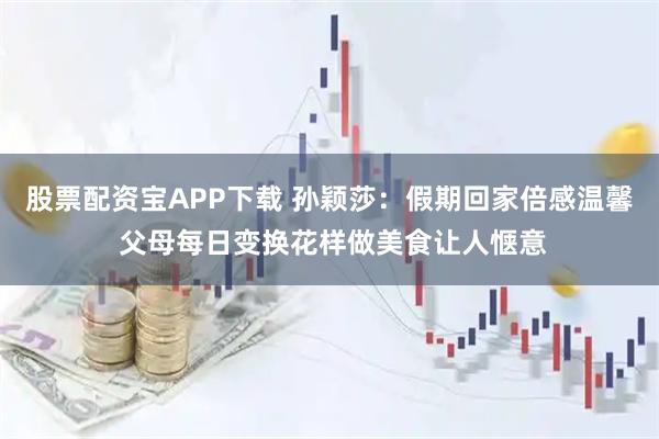 股票配资宝APP下载 孙颖莎：假期回家倍感温馨 父母每日变换花样做美食让人惬意