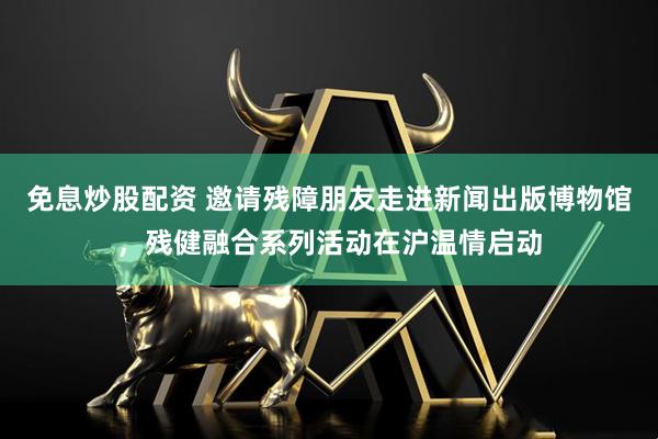 免息炒股配资 邀请残障朋友走进新闻出版博物馆，残健融合系列活动在沪温情启动