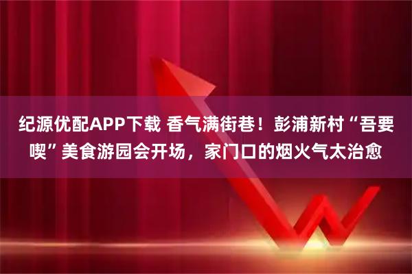 纪源优配APP下载 香气满街巷！彭浦新村“吾要喫”美食游园会开场，家门口的烟火气太治愈