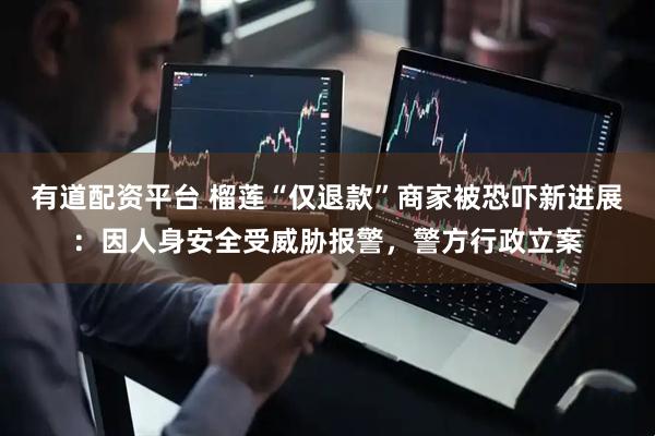 有道配资平台 榴莲“仅退款”商家被恐吓新进展：因人身安全受威胁报警，警方行政立案